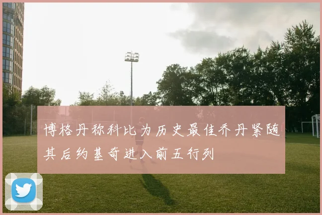 博格丹称科比为历史最佳乔丹紧随其后约基奇进入前五行列
