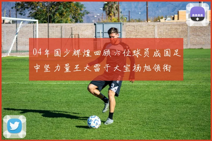 04年国少辉煌回顾六位球员成国足中坚力量王大雷于大宝杨旭领衔