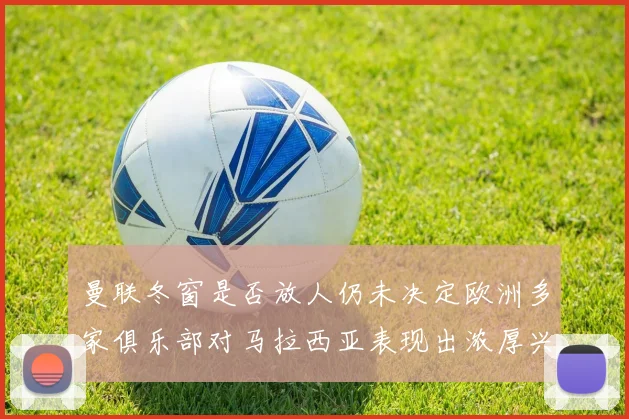 曼联冬窗是否放人仍未决定欧洲多家俱乐部对马拉西亚表现出浓厚兴趣