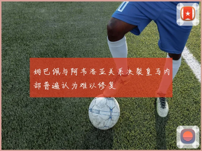 姆巴佩与阿韦洛亚关系决裂皇马内部普遍认为难以修复