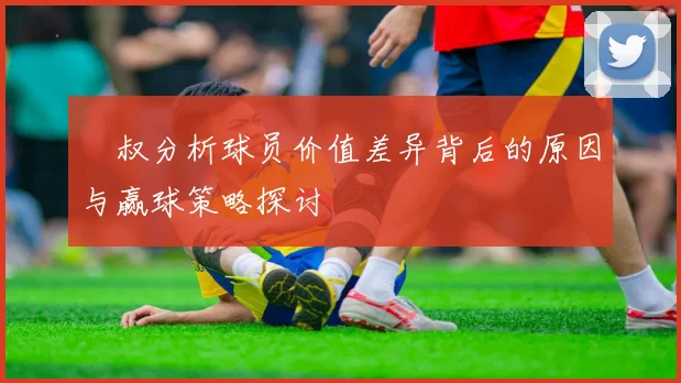 囧叔分析球员价值差异背后的原因与赢球策略探讨
