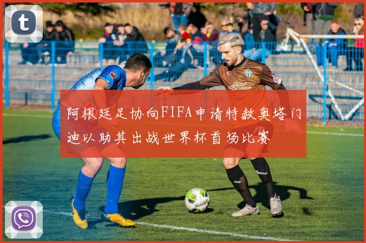 阿根廷足协向FIFA申请特赦奥塔门迪以助其出战世界杯首场比赛