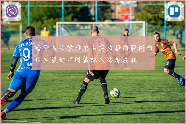 哈登与韦德谁更具实力静雨解析两位巨星的不同篮球风格与成就