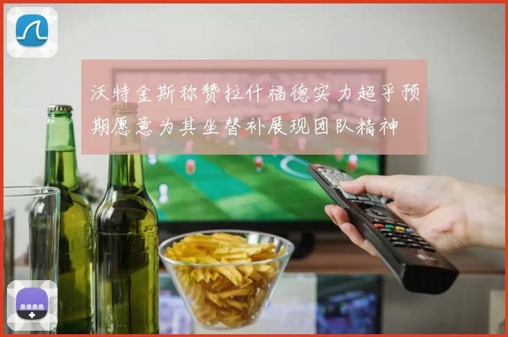 沃特金斯称赞拉什福德实力超乎预期愿意为其坐替补展现团队精神