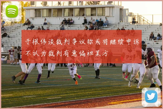 于根伟谈裁判争议称或将继续申诉不认为裁判有意偏袒某方