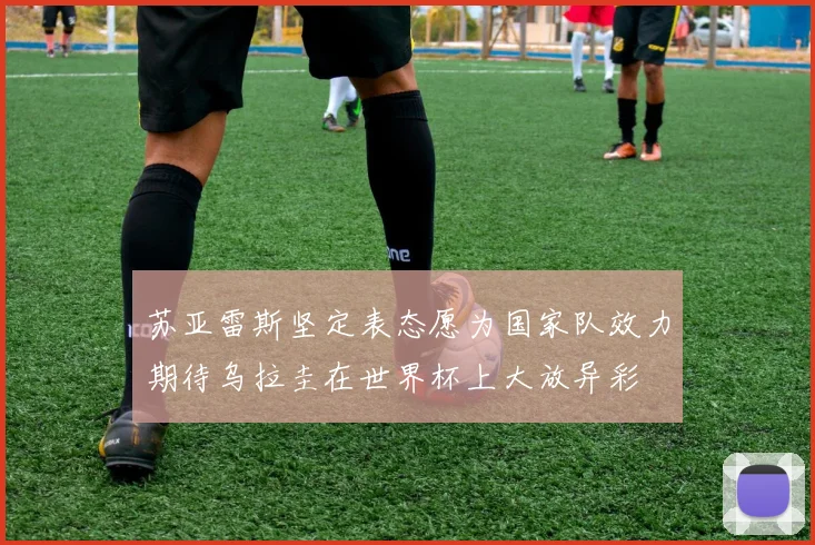 苏亚雷斯坚定表态愿为国家队效力期待乌拉圭在世界杯上大放异彩