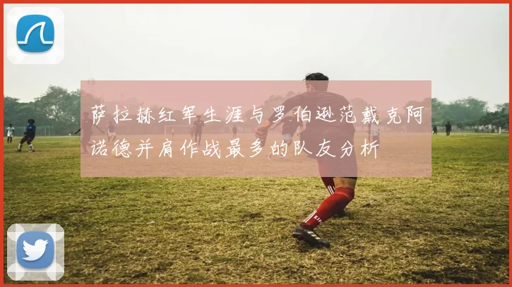 萨拉赫红军生涯与罗伯逊范戴克阿诺德并肩作战最多的队友分析